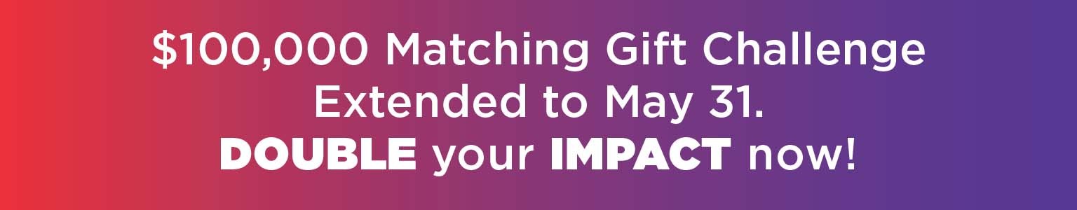 $100,000 Matching Gift Challenge Extended to May 31. DOUBLE your IMPACT now!