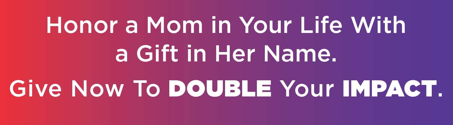 Honor a Mom in Your Life With a Gift in Her Name. Give Now to DOUBLE Your IMPACT