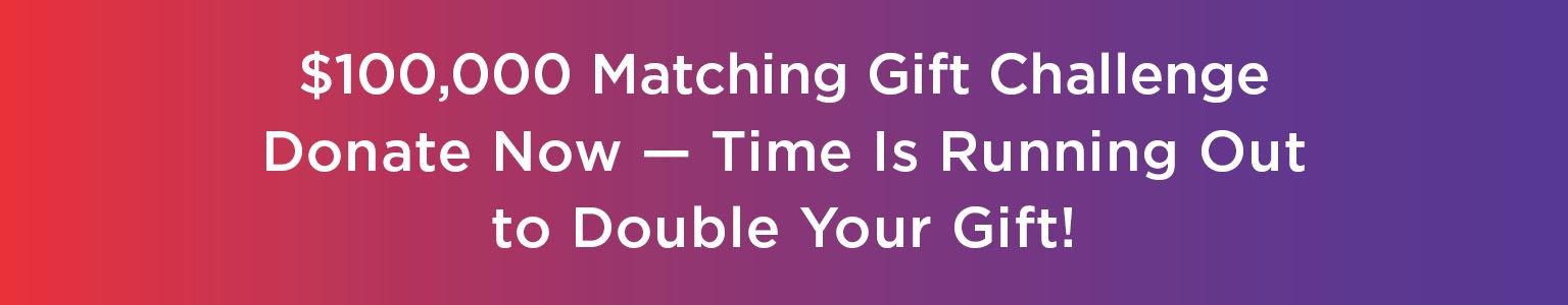 $100,000 Matching Gift Challenge. Donate Now -- Time Is Running Out to Double Your Gift!